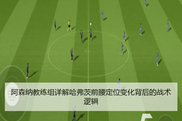 阿森纳教练组详解哈弗茨前腰定位变化背后的战术逻辑