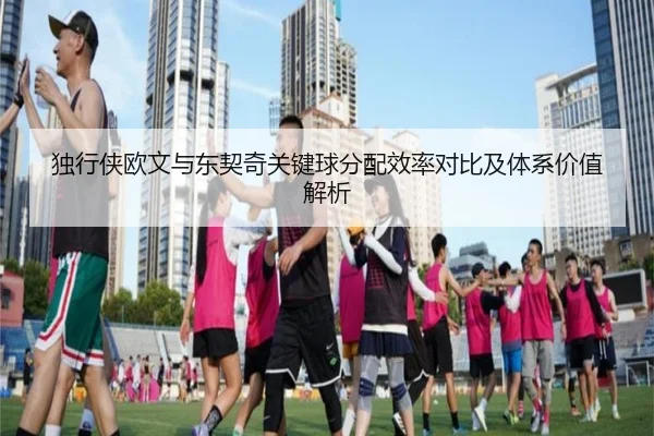 独行侠欧文与东契奇关键球分配效率对比及体系价值解析