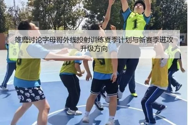 雄鹿讨论字母哥外线投射训练夏季计划与新赛季进攻升级方向
