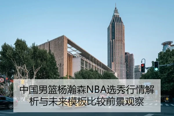 中国男篮杨瀚森NBA选秀行情解析与未来模板比较前景观察