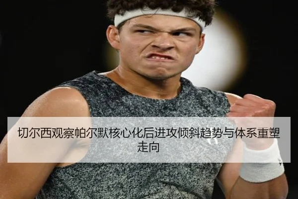 切尔西观察帕尔默核心化后进攻倾斜趋势与体系重塑走向